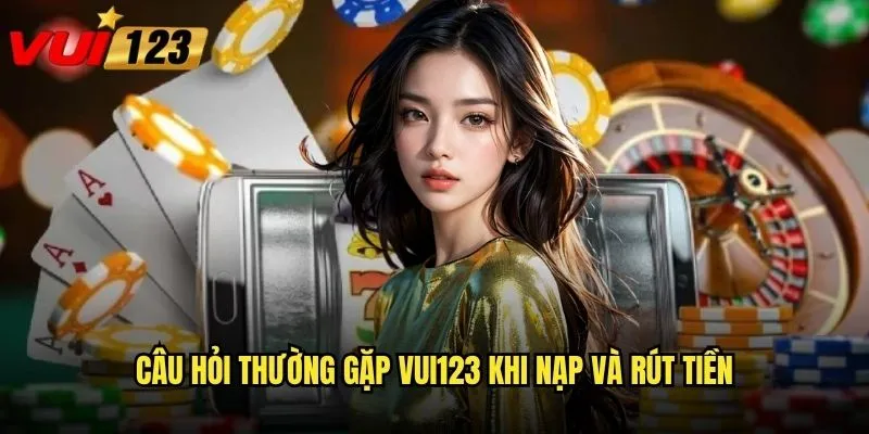 Câu hỏi thường gặp Vui123 khi nạp và rút tiền